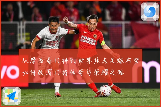 从摩洛哥门神到世界焦点足球布努如何改写门将传奇与荣耀之路