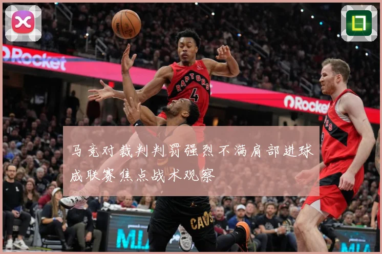 马竞对裁判判罚强烈不满肩部进球成联赛焦点战术观察