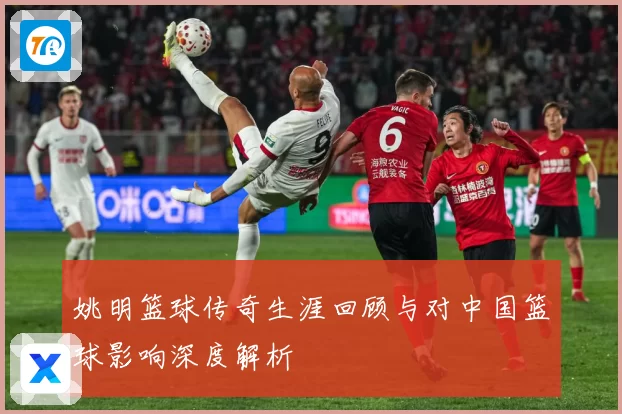 姚明篮球传奇生涯回顾与对中国篮球影响深度解析