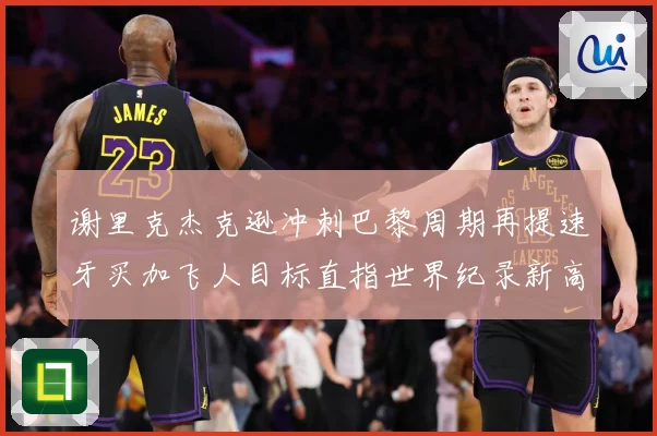 谢里克杰克逊冲刺巴黎周期再提速牙买加飞人目标直指世界纪录新高峰