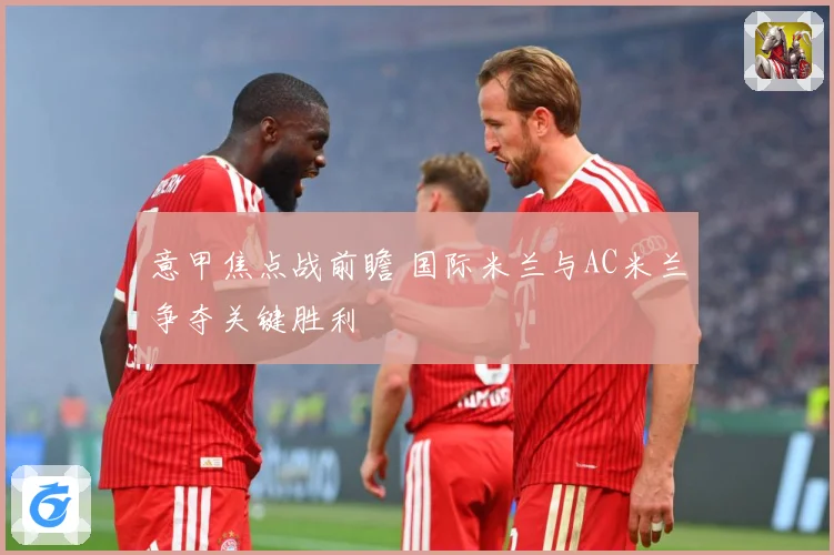 意甲焦点战前瞻 国际米兰与AC米兰争夺关键胜利
