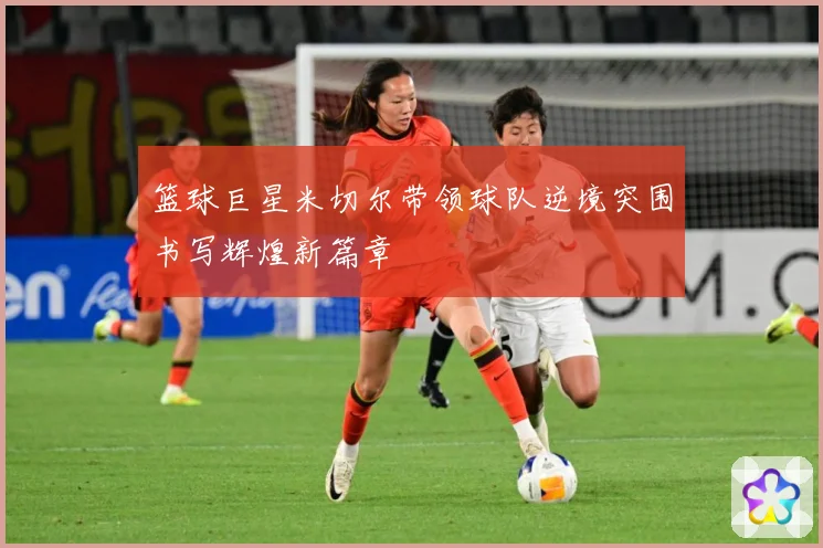 篮球巨星米切尔带领球队逆境突围书写辉煌新篇章