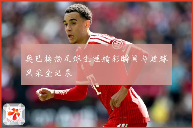 奥巴梅扬足球生涯精彩瞬间与进球风采全记录